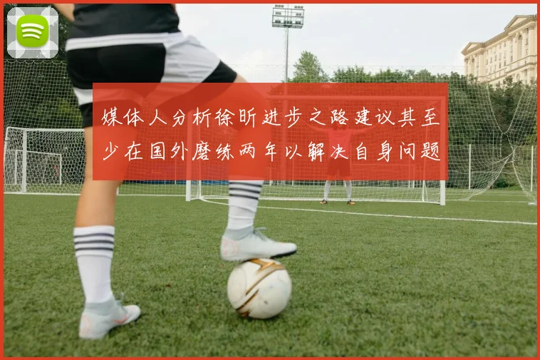媒体人分析徐昕进步之路建议其至少在国外磨练两年以解决自身问题