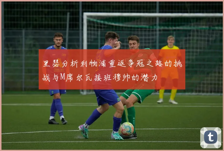 里瑟分析利物浦重返争冠之路的挑战与M席尔瓦接班穆帅的潜力