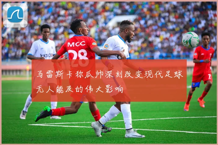 马雷斯卡称瓜帅深刻改变现代足球无人能及的伟大影响
