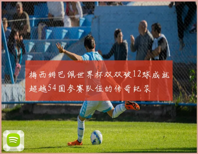 梅西姆巴佩世界杯双双破12球成就超越54国参赛队伍的传奇纪录