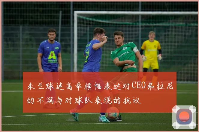 米兰球迷高举横幅表达对CEO弗拉尼的不满与对球队表现的抗议