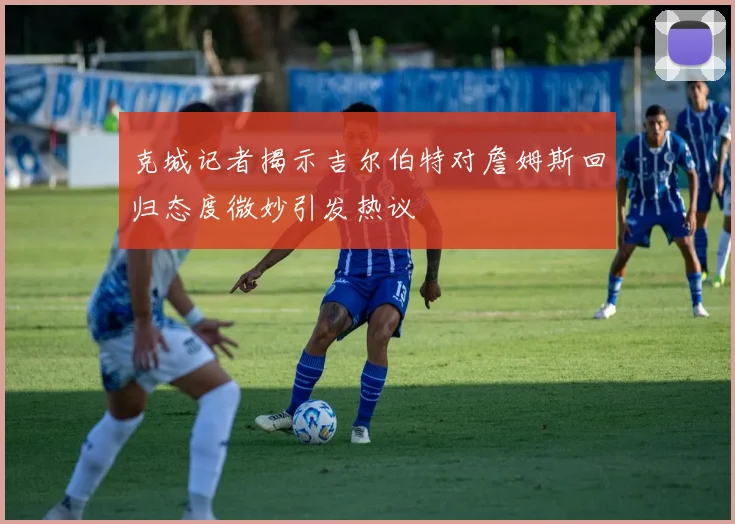克城记者揭示吉尔伯特对詹姆斯回归态度微妙引发热议