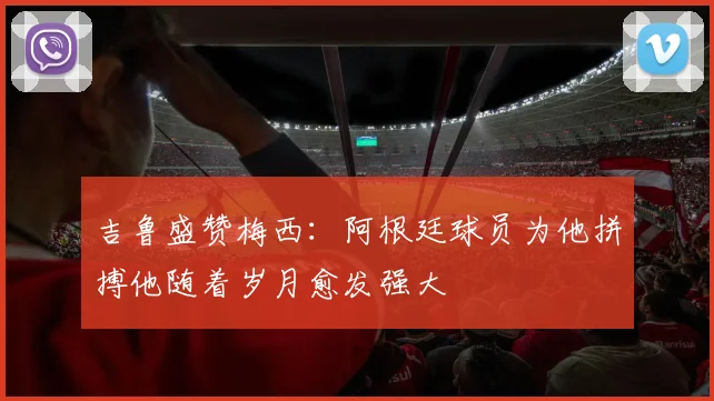 吉鲁盛赞梅西：阿根廷球员为他拼搏他随着岁月愈发强大