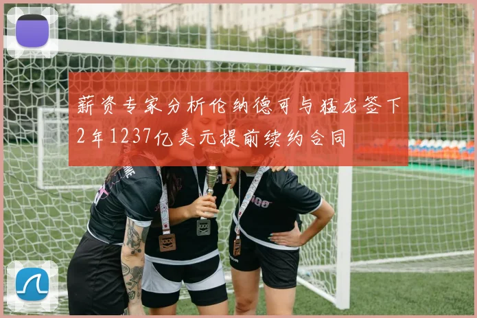 薪资专家分析伦纳德可与猛龙签下2年1237亿美元提前续约合同