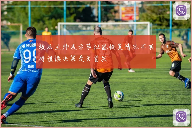 埃及主帅表示萨拉赫恢复情况不明将谨慎决策是否首发