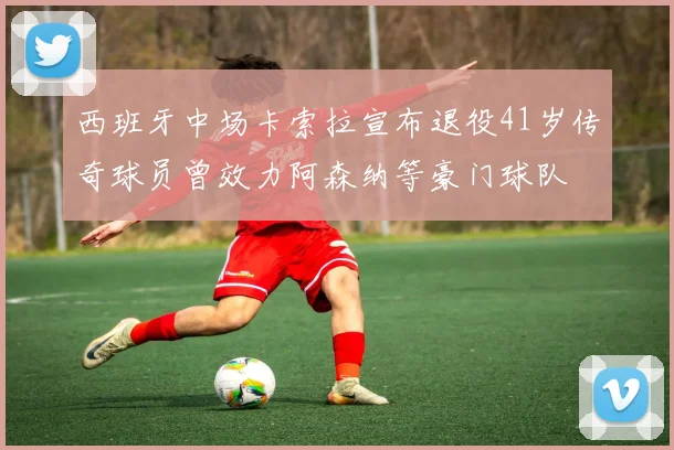西班牙中场卡索拉宣布退役41岁传奇球员曾效力阿森纳等豪门球队
