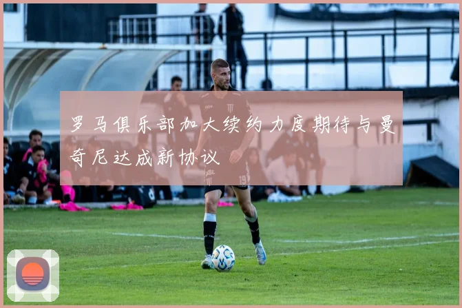 罗马俱乐部加大续约力度期待与曼奇尼达成新协议