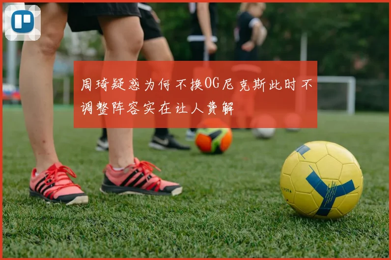 周琦疑惑为何不换OG尼克斯此时不调整阵容实在让人费解