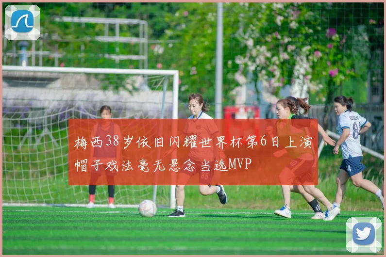 梅西38岁依旧闪耀世界杯第6日上演帽子戏法毫无悬念当选MVP