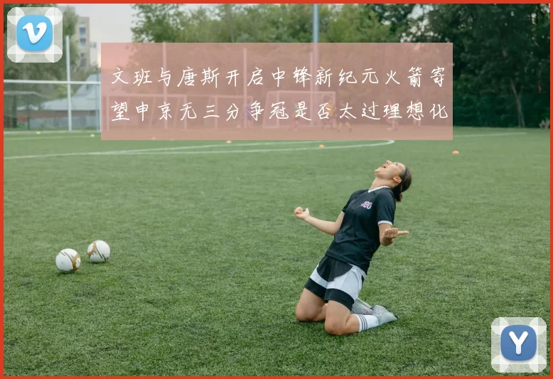 文班与唐斯开启中锋新纪元火箭寄望申京无三分争冠是否太过理想化
