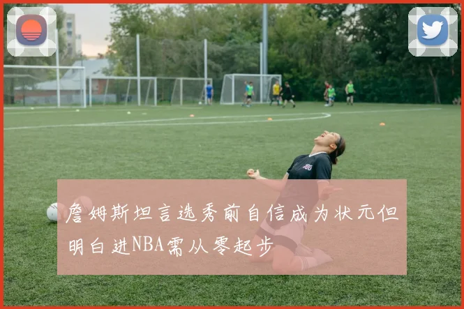 詹姆斯坦言选秀前自信成为状元但明白进NBA需从零起步