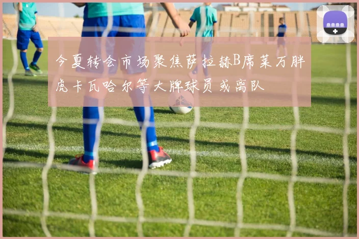 今夏转会市场聚焦萨拉赫B席莱万胖虎卡瓦哈尔等大牌球员或离队