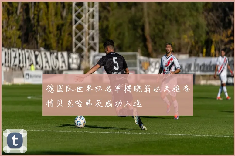 德国队世界杯名单揭晓翁达夫施洛特贝克哈弗茨成功入选