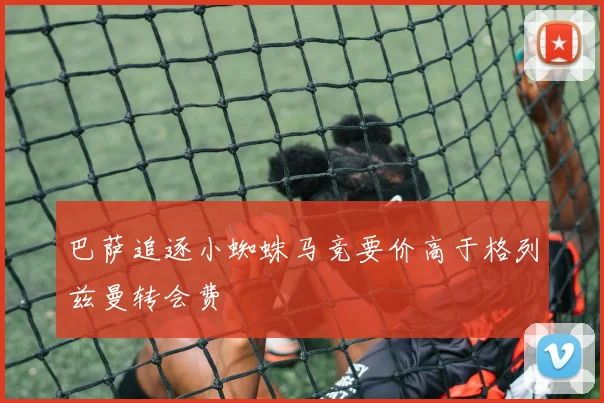 巴萨追逐小蜘蛛马竞要价高于格列兹曼转会费