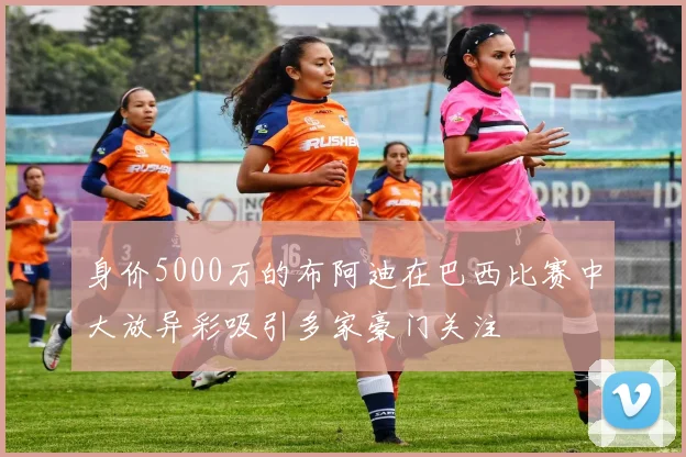 身价5000万的布阿迪在巴西比赛中大放异彩吸引多家豪门关注