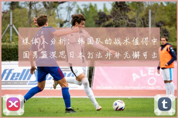 媒体人分析：韩国队的战术值得中国男篮深思日本打法并非无懈可击