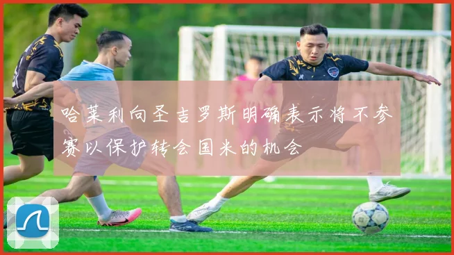 哈莱利向圣吉罗斯明确表示将不参赛以保护转会国米的机会