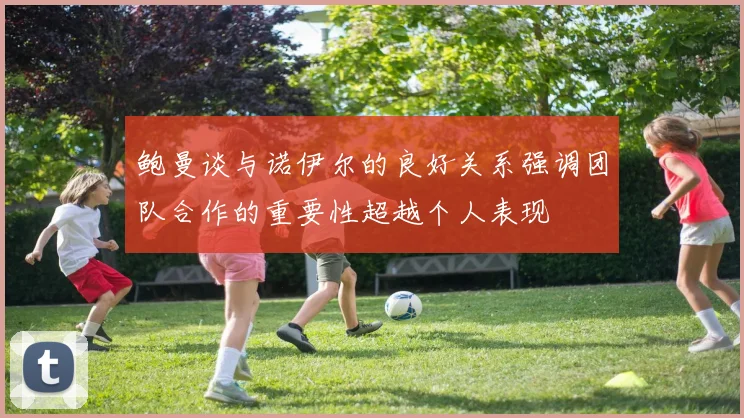 鲍曼谈与诺伊尔的良好关系强调团队合作的重要性超越个人表现