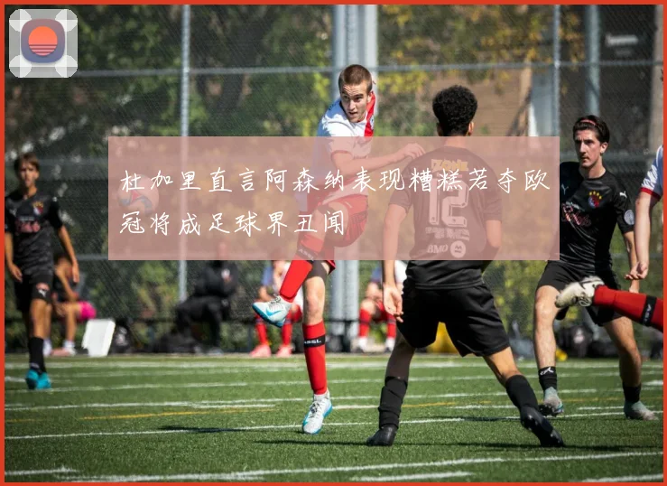 杜加里直言阿森纳表现糟糕若夺欧冠将成足球界丑闻