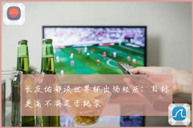 长友佑都谈世界杯出场经历：目标更高不满足于纪录