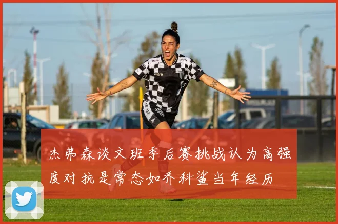 杰弗森谈文班季后赛挑战认为高强度对抗是常态如乔科鲨当年经历