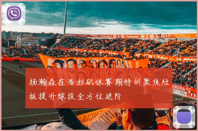 杨瀚森在洛杉矶休赛期特训聚焦短板提升球技全方位进阶