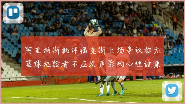 阿里纳斯批评福克斯上场争议称无篮球经验者不应发声影响心理健康