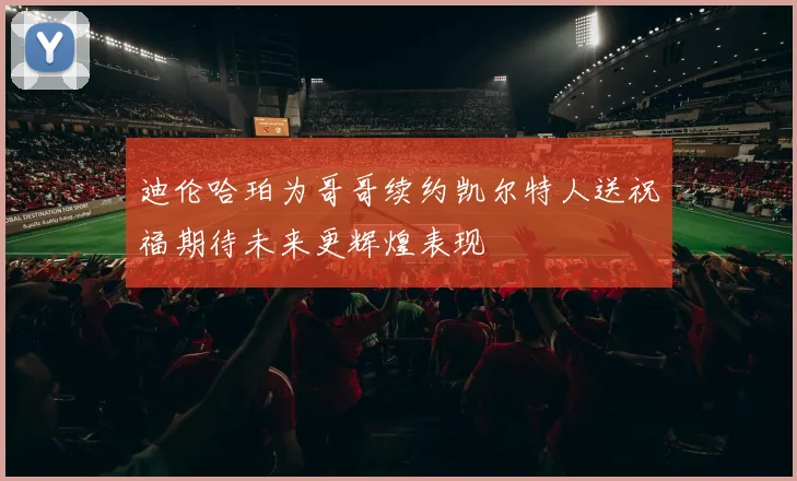 迪伦哈珀为哥哥续约凯尔特人送祝福期待未来更辉煌表现