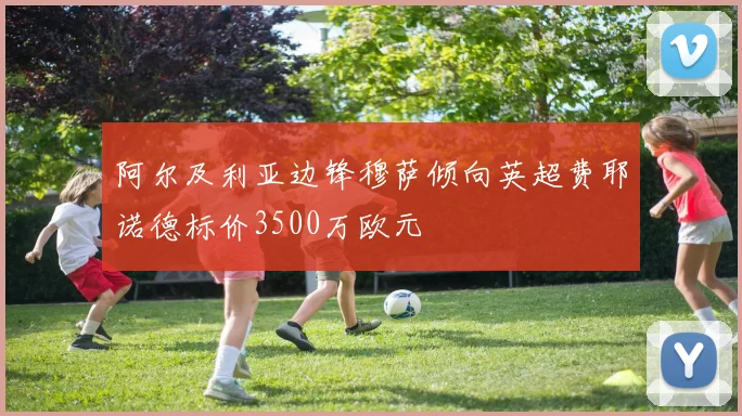阿尔及利亚边锋穆萨倾向英超费耶诺德标价3500万欧元